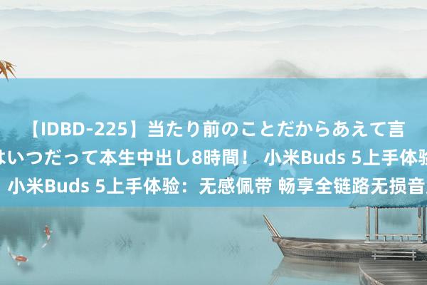 【IDBD-225】当たり前のことだからあえて言わなかったけど…IPはいつだって本生中出し8時間！ 小米Buds 5上手体验：无感佩带 畅享全链路无损音质