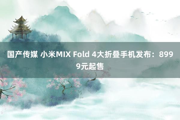 国产传媒 小米MIX Fold 4大折叠手机发布：8999元起售