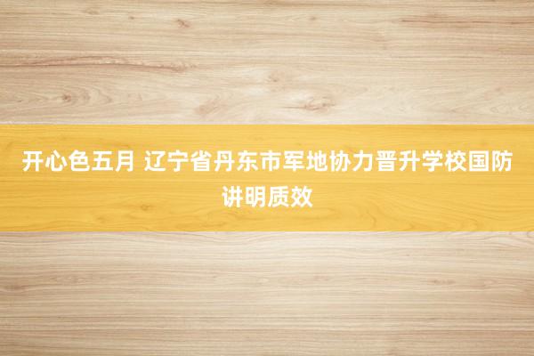 开心色五月 辽宁省丹东市军地协力晋升学校国防讲明质效