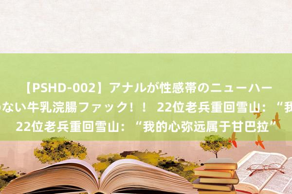 【PSHD-002】アナルが性感帯のニューハーフ美女が泣くまでやめない牛乳浣腸ファック！！ 22位老兵重回雪山：“我的心弥远属于甘巴拉”