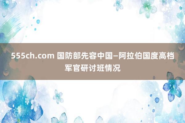 555ch.com 国防部先容中国—阿拉伯国度高档军官研讨班情况