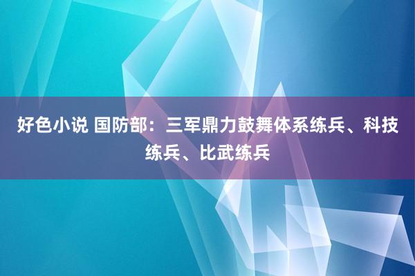 好色小说 国防部：三军鼎力鼓舞体系练兵、科技练兵、比武练兵