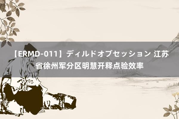 【ERMD-011】ディルドオブセッション 江苏省徐州军分区明慧开释点验效率