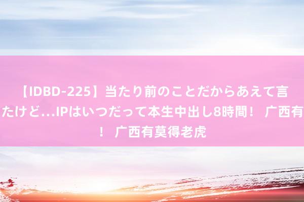 【IDBD-225】当たり前のことだからあえて言わなかったけど…IPはいつだって本生中出し8時間！ 广西有莫得老虎