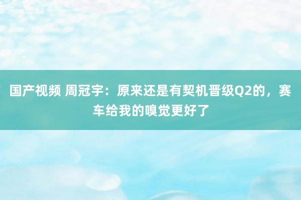 国产视频 周冠宇：原来还是有契机晋级Q2的，赛车给我的嗅觉更好了