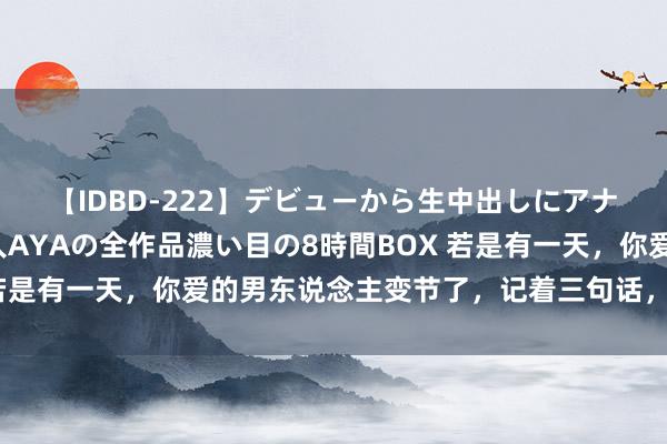 【IDBD-222】デビューから生中出しにアナルまで！最強の芸能人AYAの全作品濃い目の8時間BOX 若是有一天，你爱的男东说念主变节了，记着三句话，你就赢了