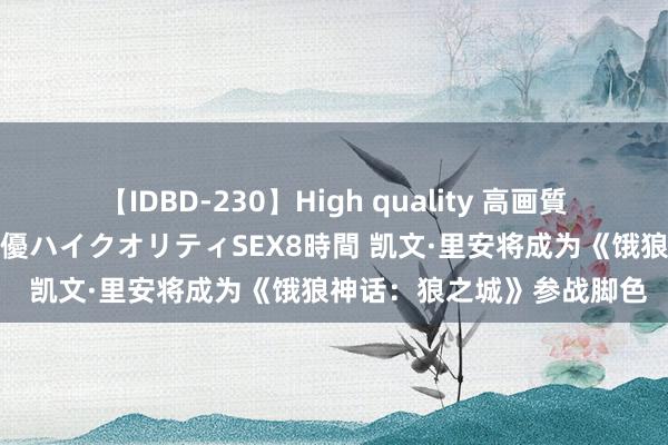 【IDBD-230】High quality 高画質で魅せます！究極のIP女優ハイクオリティSEX8時間 凯文·里安将成为《饿狼神话：狼之城》参战脚色