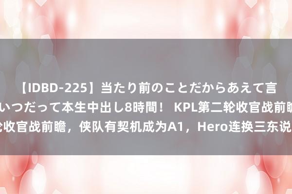 【IDBD-225】当たり前のことだからあえて言わなかったけど…IPはいつだって本生中出し8時間！ KPL第二轮收官战前瞻，侠队有契机成为A1，Hero连换三东说念主认真谢幕