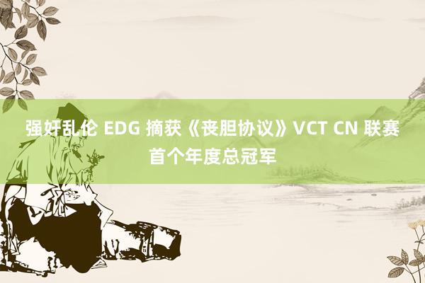 强奸乱伦 EDG 摘获《丧胆协议》VCT CN 联赛首个年度总冠军