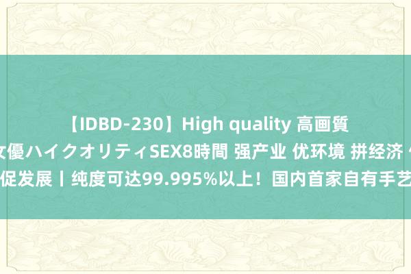 【IDBD-230】High quality 高画質で魅せます！究極のIP女優ハイクオリティSEX8時間 强产业 优环境 拼经济 促发展丨纯度可达99.995%以上！国内首家自有手艺坐蓐电子级氯化氢企业