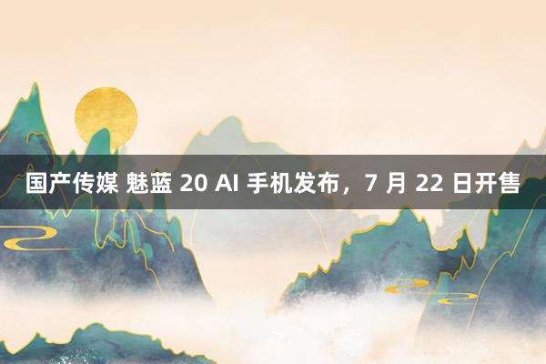 国产传媒 魅蓝 20 AI 手机发布，7 月 22 日开售