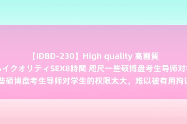 【IDBD-230】High quality 高画質で魅せます！究極のIP女優ハイクオリティSEX8時間 咫尺一些硕博盘考生导师对学生的权限太大，难以被有用拘谨和监督