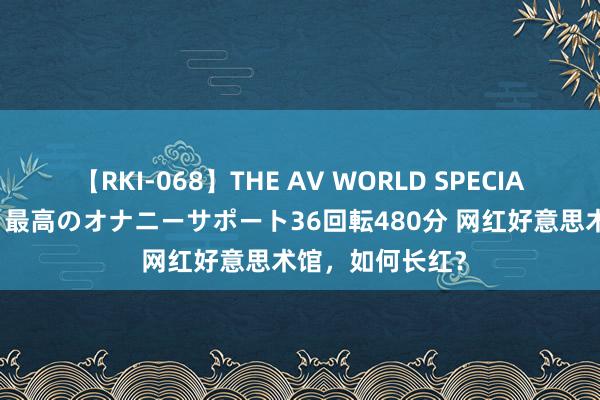 【RKI-068】THE AV WORLD SPECIAL あなただけに 最高のオナニーサポート36回転480分 网红好意思术馆，如何长红？