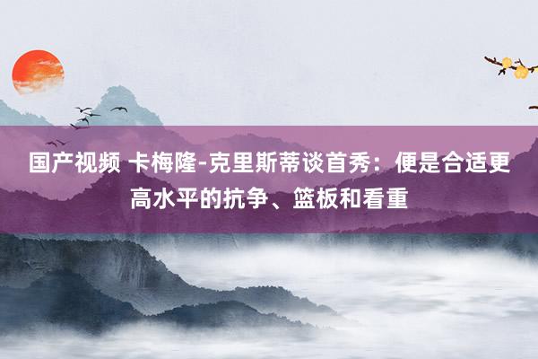 国产视频 卡梅隆-克里斯蒂谈首秀：便是合适更高水平的抗争、篮板和看重