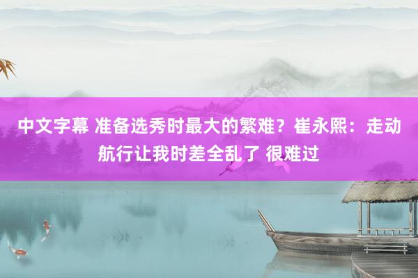 中文字幕 准备选秀时最大的繁难？崔永熙：走动航行让我时差全乱了 很难过