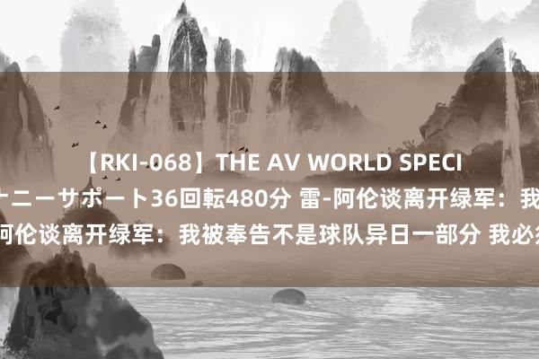 【RKI-068】THE AV WORLD SPECIAL あなただけに 最高のオナニーサポート36回転480分 雷-阿伦谈离开绿军：我被奉告不是球队异日一部分 我必须上前看