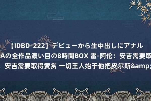 【IDBD-222】デビューから生中出しにアナルまで！最強の芸能人AYAの全作品濃い目の8時間BOX 雷-阿伦：安吉需要取得赞赏 一切王人始于他把皮尔斯&KG送到篮网