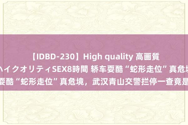 【IDBD-230】High quality 高画質で魅せます！究極のIP女優ハイクオリティSEX8時間 轿车耍酷“蛇形走位”真危境，武汉青山交警拦停一查竟是醉驾！