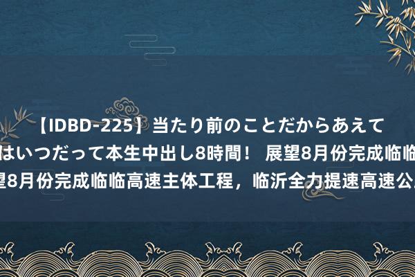 【IDBD-225】当たり前のことだからあえて言わなかったけど…IPはいつだって本生中出し8時間！ 展望8月份完成临临高速主体工程，临沂全力提速高速公路样子建造