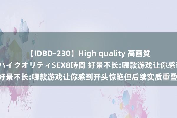 【IDBD-230】High quality 高画質で魅せます！究極のIP女優ハイクオリティSEX8時間 好景不长:哪款游戏让你感到开头惊艳但后续实质重叠?