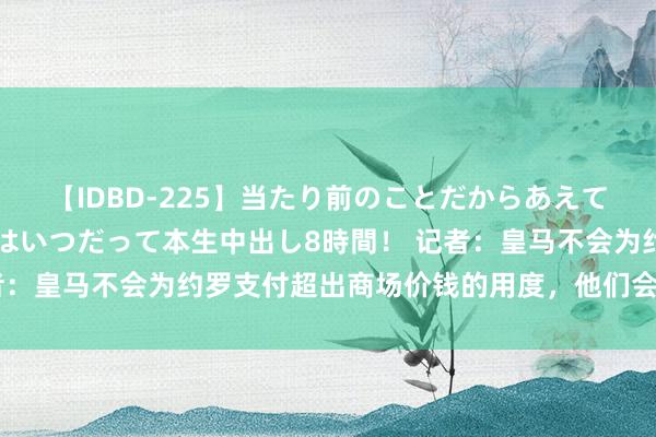 【IDBD-225】当たり前のことだからあえて言わなかったけど…IPはいつだって本生中出し8時間！ 记者：皇马不会为约罗支付超出商场价钱的用度，他们会有替代决议