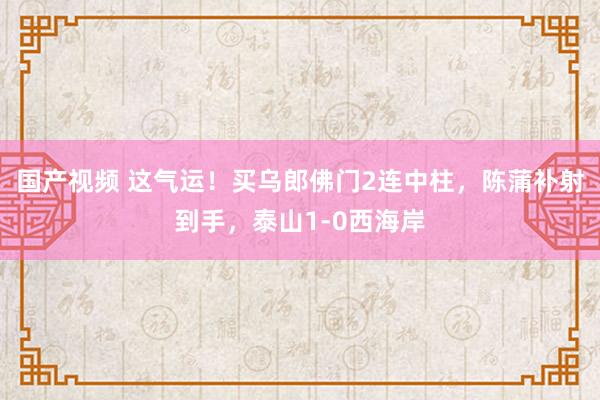 国产视频 这气运！买乌郎佛门2连中柱，陈蒲补射到手，泰山1-0西海岸