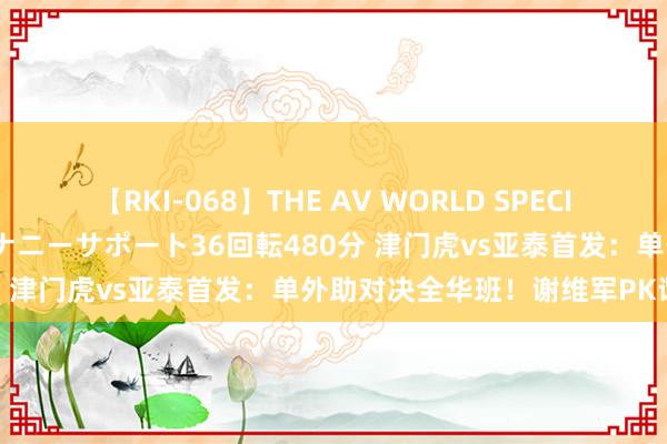 【RKI-068】THE AV WORLD SPECIAL あなただけに 最高のオナニーサポート36回転480分 津门虎vs亚泰首发：单外助对决全华班！谢维军PK谭龙