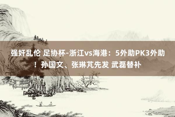 强奸乱伦 足协杯-浙江vs海港：5外助PK3外助！孙国文、张琳芃先发 武磊替补