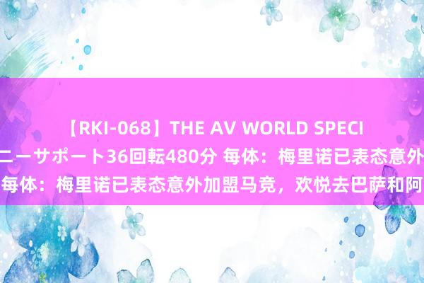 【RKI-068】THE AV WORLD SPECIAL あなただけに 最高のオナニーサポート36回転480分 每体：梅里诺已表态意外加盟马竞，欢悦去巴萨和阿森纳