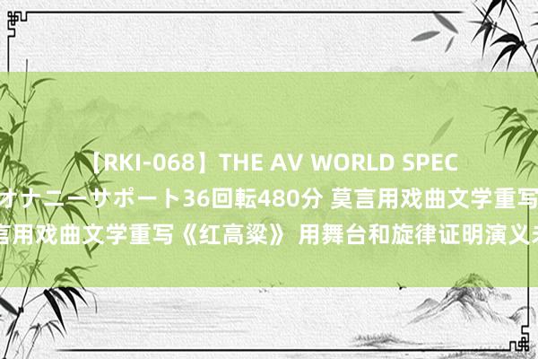 【RKI-068】THE AV WORLD SPECIAL あなただけに 最高のオナニーサポート36回転480分 莫言用戏曲文学重写《红高粱》 用舞台和旋律证明演义未尽的故事