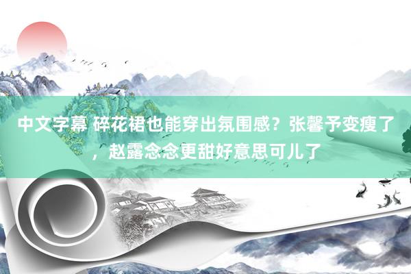 中文字幕 碎花裙也能穿出氛围感？张馨予变瘦了，赵露念念更甜好意思可儿了