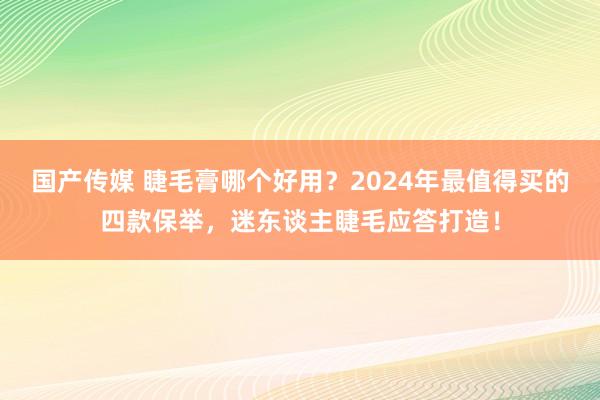 国产传媒 睫毛膏哪个好用？2024年最值得买的四款保举，迷东谈主睫毛应答打造！