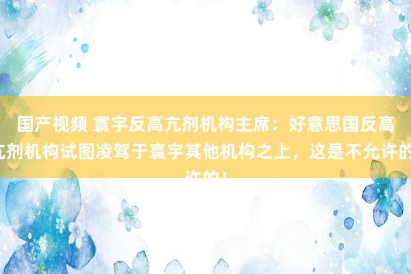 国产视频 寰宇反高亢剂机构主席：好意思国反高亢剂机构试图凌驾于寰宇其他机构之上，这是不允许的！