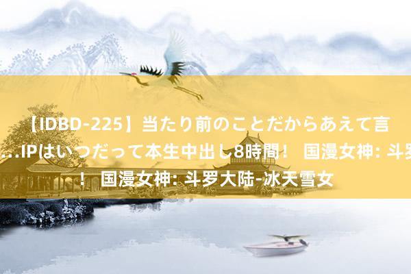 【IDBD-225】当たり前のことだからあえて言わなかったけど…IPはいつだって本生中出し8時間！ 国漫女神: 斗罗大陆-冰天雪女