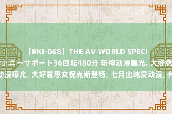 【RKI-068】THE AV WORLD SPECIAL あなただけに 最高のオナニーサポート36回転480分 斩神动漫曝光， 大好意思女倪克斯登场， 七月出纯爱动漫， 有望超斗破