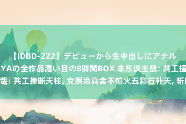 【IDBD-222】デビューから生中出しにアナルまで！最強の芸能人AYAの全作品濃い目の8時間BOX 非东谈主哉: 共工撞断天柱， 女娲冶真金不怕火五彩石补天， 斩巨鳌和杀黑龙