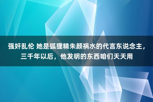 强奸乱伦 她是狐狸精朱颜祸水的代言东说念主，三千年以后，他发明的东西咱们天天用