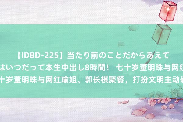 【IDBD-225】当たり前のことだからあえて言わなかったけど…IPはいつだって本生中出し8時間！ 七十岁董明珠与网红瑜姐、郭长棋聚餐，打扮文明主动敬酒本性好