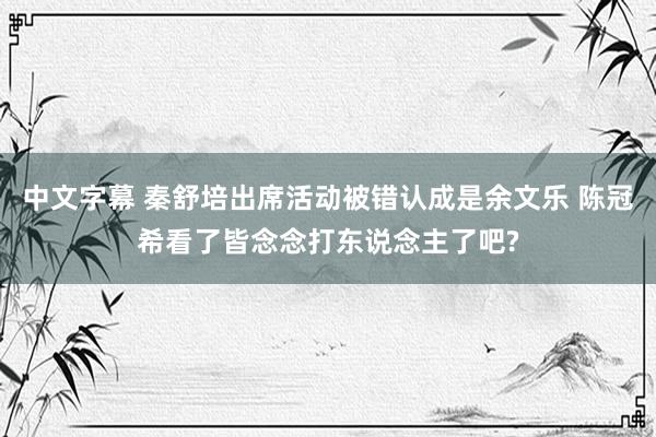 中文字幕 秦舒培出席活动被错认成是余文乐 陈冠希看了皆念念打东说念主了吧?