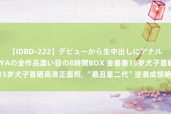 【IDBD-222】デビューから生中出しにアナルまで！最強の芸能人AYAの全作品濃い目の8時間BOX 金喜善15岁犬子首晒高清正面照， “最丑星二代”逆袭成惊艳好意思仙女