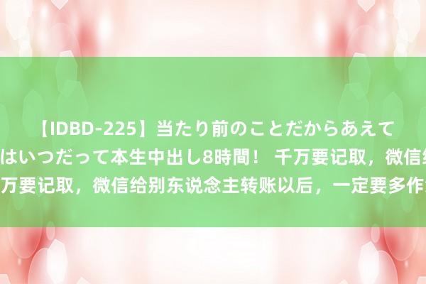 【IDBD-225】当たり前のことだからあえて言わなかったけど…IPはいつだって本生中出し8時間！ 千万要记取，微信给别东说念主转账以后，一定要多作念一件事！