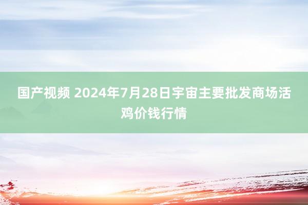 国产视频 2024年7月28日宇宙主要批发商场活鸡价钱行情