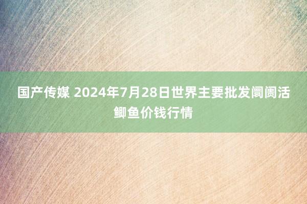 国产传媒 2024年7月28日世界主要批发阛阓活鲫鱼价钱行情