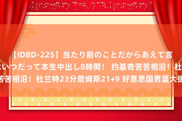 【IDBD-225】当たり前のことだからあえて言わなかったけど…IPはいつだって本生中出し8時間！ 约基奇苦苦相沿！杜兰特23分詹姆斯21+9 好意思国男篮大捷塞尔维亚！