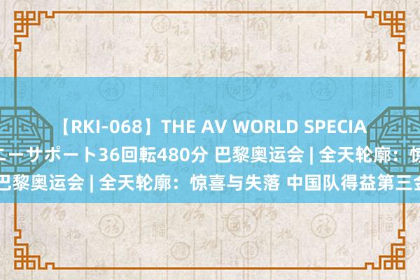 【RKI-068】THE AV WORLD SPECIAL あなただけに 最高のオナニーサポート36回転480分 巴黎奥运会 | 全天轮廓：惊喜与失落 中国队得益第三金