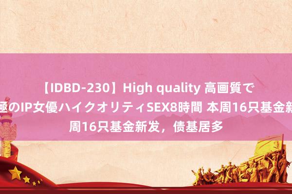 【IDBD-230】High quality 高画質で魅せます！究極のIP女優ハイクオリティSEX8時間 本周16只基金新发，债基居多