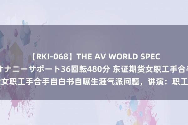 【RKI-068】THE AV WORLD SPECIAL あなただけに 最高のオナニーサポート36回転480分 东证期货女职工手合手自白书自曝生涯气派问题，讲演：职工和单元齐已报警