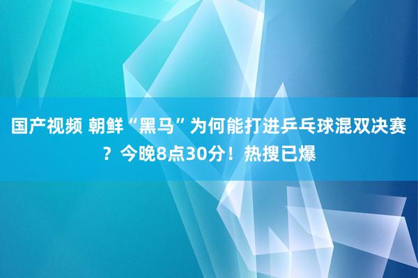 国产视频 朝鲜“黑马”为何能打进乒乓球混双决赛？今晚8点30分！热搜已爆