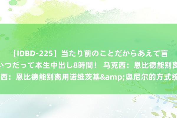 【IDBD-225】当たり前のことだからあえて言わなかったけど…IPはいつだって本生中出し8時間！ 马克西：恩比德能别离用诺维茨基&奥尼尔的方式统率比赛