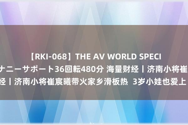 【RKI-068】THE AV WORLD SPECIAL あなただけに 最高のオナニーサポート36回転480分 海量财经丨济南小将崔宸曦带火家乡滑板热  3岁小娃也爱上“陆上冲浪”